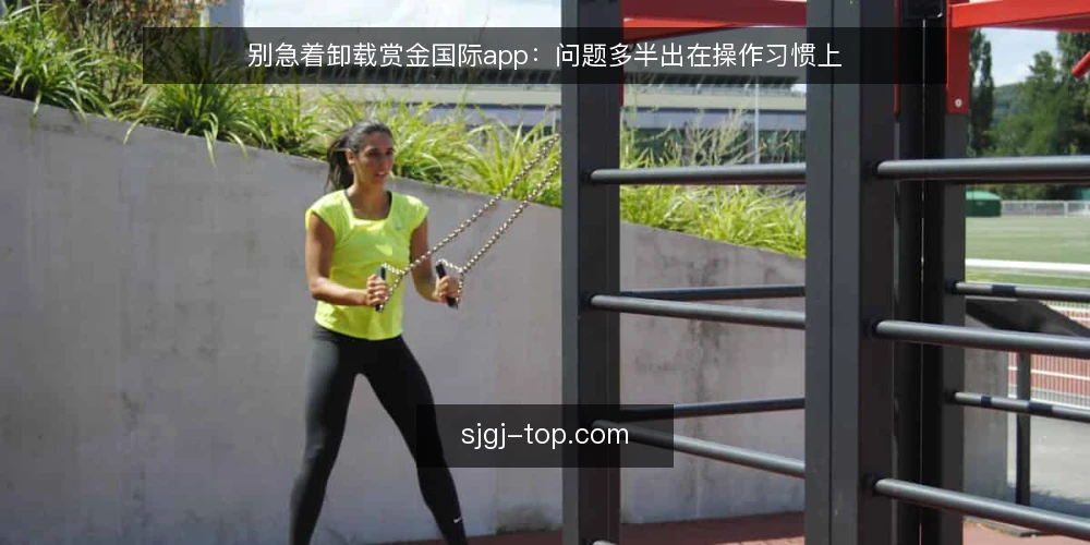别急着卸载赏金国际app：问题多半出在操作习惯上 — 用户反馈集中在哪里 配图